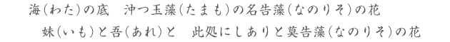 海（わた）の底　沖つ玉藻（たまも）の名告藻（なのりそ）の花 妹（いも）と吾（あれ）と　此処にしありと莫告藻（なのりそ）の花